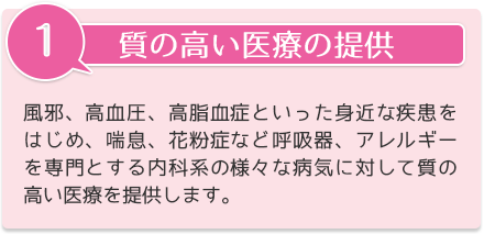 質の高い医療の提供 風邪、高血圧、高脂血症といった身近な疾患をはじめ、喘息、花粉症など呼吸器、アレルギーを専門とする内科系の様々な病気に対して質の高い医療を提供します。