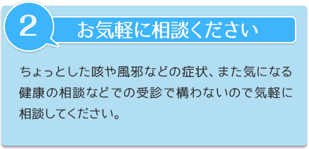 お気軽に相談ください。ちょっとした咳や風邪などの症状、また気になる健康の相談などでの受診で構わないので気軽に相談してください。
